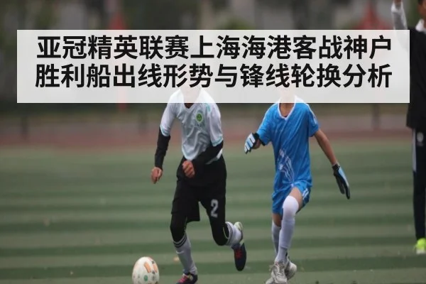 亚冠精英联赛上海海港客战神户胜利船出线形势与锋线轮换分析